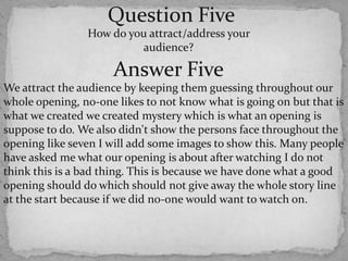 Question FiveHow do you attract/address your audience? Answer FiveWe attract the audience by keeping them guessing throughout our whole opening, no-one likes to not know what is going on but that is what we created we created mystery which is what an opening is suppose to do. We also didn't show the persons face throughout the opening like seven I will add some images to show this. Many people have asked me what our opening is about after watching I do not think this is a bad thing. This is because we have done what a good opening should do which should not give away the whole story line at the start because if we did no-one would want to watch on. 