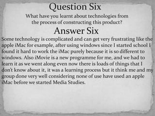 Question SixWhat have you learnt about technologies from the process of constructing this product? Answer SixSome technology is complicated and can get very frustrating like the apple iMac for example, after using windows since I started school I found it hard to work the iMac purely because it is so different to windows. Also iMovie is a new programme for me, and we had to learn it as we went along even now there is loads of things that I don’t know about it, it was a learning process but it think me and my group done very well considering none of use have used an apple iMac before we started Media Studies. 