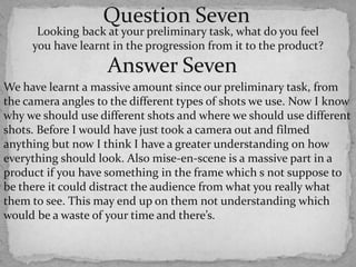 Question SevenLooking back at your preliminary task, what do you feel you have learnt in the progression from it to the product? Answer SevenWe have learnt a massive amount since our preliminary task, from the camera angles to the different types of shots we use. Now I know why we should use different shots and where we should use different shots. Before I would have just took a camera out and filmed anything but now I think I have a greater understanding on how everything should look. Also mise-en-scene is a massive part in a product if you have something in the frame which s not suppose to be there it could distract the audience from what you really what them to see. This may end up on them not understanding which would be a waste of your time and there’s.
