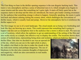 The First thing we hear in the thriller opening sequence is the non diegetic backing track. This track is very atmospheric and has a sense of abnormal ness to it, which straight away begins to cause tension and the sense that something isn’t quite right. It starts off fairly quiet but as the sequence starts to develop and the titles are introduced, the music gets louder creating awareness for the audience that something strange is about to happen. Generally speaking, the music is quite laid back and almost calming suiting the scenery shots, which challenges the conventions of thriller music, which is usually loud and jumpy. However the atmospheric feel to it reinforces the thriller aspect to it.  The first image we see is of a rural landscape. The cloud stands out as being very foreboding and look like they are brewing up a storm. This could represent that something bad is going to happen and also acts as metaphoric hint to the audience that a storm is about to start. We next see a set of locations, which allow the audience to get an understanding of the setting of the film and also works nicely as a simple, but effective way to display the credits. The locations shown show scenes of isolated areas, representing being alone and isolation, which are both key themes in thriller films. One shot we decided to use was an upward tilt of the sky, which you can see to the right (click to play) .  We added a tint black to the shot to make the clouds in the sky look more stormy and perhaps dangerous. The use of blackness in the shot also connotes thoughts of depression and negativity, which are also conventions in real media thriller products. 1. 