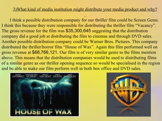 3)What kind of media institution might distribute your media product and why?   I think a possible distribution company for our thriller film could be Screen Gems. I think this because they were responsible for distributing the thriller film “Vacancy”. The gross revenue for the film was  $35,300,645  suggesting that the distribution company did a good job at distributing the film to cinemas and through DVD sales. Another possible distribution company could be Warner Bros. Pictures. This company distributed the thriller/horror film “House of Wax”. Again this film performed well on gross revenue at  $68,766,121.  Our film is of very similar genre to the films mention above. This means that the distribution companies would be used to distributing films of a similar genre as our thriller opening sequence so would be specialised in the region and be able to make our film perform well in both box office and DVD sales.  