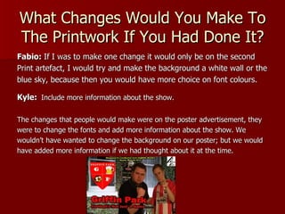 What Changes Would You Make To
The Printwork If You Had Done It?
Fabio: If I was to make one change it would only be on the second
Print artefact, I would try and make the background a white wall or the
blue sky, because then you would have more choice on font colours.

Kyle: Include more information about the show.

The changes that people would make were on the poster advertisement, they
were to change the fonts and add more information about the show. We
wouldn’t have wanted to change the background on our poster; but we would
have added more information if we had thought about it at the time.
 