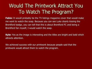 Would The Printwork Attract You
      To Watch The Program?
Fabio: It would probably be the TV listings magazine cover that would make
me want to watch the soap. Because you can see Luke clearly kissing the
Brentford badge, you can tell that this is about Brentford FC and being a
Brentford fan myself, I would watch the soap.

Kyle: Yes as the image is interesting and the titles are bright and bold which
attracts attention.

We achieved success with our printwork because people said that the
printwork would attract them to watch the program.
 