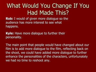 What Would You Change If You
      Had Made This?
Rob: I would of given more dialogue so the
audience has more interest to see what
happens.

Kyle: Have more dialogue to further their
personality.

The main point that people would have changed about our
film is to add more dialogue to the film, reflecting back on
the shoot, we could have added more dialogue to further
enhance the personalities of the characters, unfortunately
we had no time to reshoot any.
 