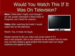 Would You Watch This If It
           Was On Television?
Nico: I think that I might, even though I
am not usually interested in these kinds of
Programs, but I liked the violence.

Fabio: After watching the trailer I would
watch this on the television.

Manini: Yes, it made me laugh.

People seemed to like our video and would watch it if it
was a real program, this is very positive as we worked hard to make
sure we had created a good project that would reach our target
audience and appeal to them.
 