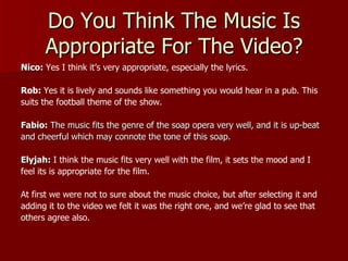 Do You Think The Music Is
      Appropriate For The Video?
Nico: Yes I think it’s very appropriate, especially the lyrics.

Rob: Yes it is lively and sounds like something you would hear in a pub. This
suits the football theme of the show.

Fabio: The music fits the genre of the soap opera very well, and it is up-beat
and cheerful which may connote the tone of this soap.

Elyjah: I think the music fits very well with the film, it sets the mood and I
feel its is appropriate for the film.

At first we were not to sure about the music choice, but after selecting it and
adding it to the video we felt it was the right one, and we’re glad to see that
others agree also.
 