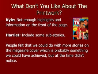 What Don’t You Like About The
            Printwork?
Kyle: Not enough highlights and
information on the front of the page.

Harriet: Include some sub-stories.

People felt that we could do with more stories on
the magazine cover which is probably something
we could have achieved, but at the time didn’t
notice.
 