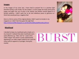 Images
In the images of my cover star, I have tried to present her in a positive light
therefore being a role model for the readers. In each image she looks particularly
happy and again the use of pink in her lipstick and flowers would appeal to a
female audience. I didn’t want her to do and rebellious poses or gestures as I
think that would portray a negative feel.

Here is a link to some of the original photos I didn’t want to include in my
magazine as I didn’t feel they gave the right feel:
http://chloeoneill96.blogspot.co.uk/2013/01/afdhsjskdifhbndklasdf.html


 Masthead

I decided to keep my masthead quite simple as in
my research I realised that plain mastheads were
quite effective e.g. ‘Vibe’ and ‘Q.’ I used a font
called ‘Vogue’ font which is quite sophisticated
appealing to an older target audience but used the
colour pink to appeal to a younger, more girly
market.
 