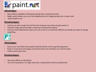 Advantages:
•   Many effects available to edit photos giving them a professional feel
•   Magic wand enables you to cut the background out of images giving them a neater look
•   Quite simple to use
Disadvantages:
•   Hard to use when using it for the first time however easy when you get used to it
•   Using the magic wand tool takes a long time and becomes tedious
•   Once you have flattened the layers you cant un-do it so it becomes difficult you decide you want to change
    something




Advantages:
•   Easy to use, more likely that people would be familiar with using the programme
•   Easier to move text and images around than paint.net and there’s no need for layers
•   Visible construction lines

Disadvantages:

•   Not many effects to edit photos
•   Can only crop photos, no magic wand tool, makes photos look less professional
 