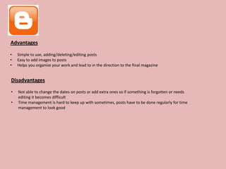 Advantages

•   Simple to use, adding/deleting/editing posts
•   Easy to add images to posts
•   Helps you organise your work and lead to in the direction to the final magazine


Disadvantages

•   Not able to change the dates on posts or add extra ones so if something is forgotten or needs
    editing it becomes difficult
•   Time management is hard to keep up with sometimes, posts have to be done regularly for time
    management to look good
 