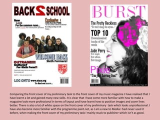 Comparing the front cover of my preliminary task to the front cover of my music magazine I have realised that I
have learnt a lot and gained many new skills. It is clear that I have come more familiar with how to make a
magazine look more professional in terms of layout and have learnt how to position images and cover lines
better. There is also a lot of white space on the front cover of my preliminary task which looks unprofessional. I
have also become more familiar with the programme paint.net, as I am a new to Media I had never used it
before, when making the front cover of my preliminary task I mainly stuck to publisher which isn’t as good.
 