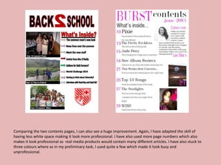 Comparing the two contents pages, I can also see a huge improvement. Again, I have adapted the skill of
having less white space making it look more professional. I have also used more page numbers which also
makes it look professional as real media products would contain many different articles. I have also stuck to
three colours where as in my preliminary task, I used quite a few which made it look busy and
unprofessional.
 
