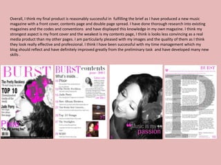 Overall, I think my final product is reasonably successful in fulfilling the brief as I have produced a new music
magazine with a front cover, contents page and double page spread. I have done thorough research into existing
magazines and the codes and conventions and have displayed this knowledge in my own magazine. I think my
strongest aspect is my front cover and the weakest is my contents page, I think is looks less convincing as a real
media product than my other pages. I am particularly pleased with my images and the quality of them as I think
they look really effective and professional. I think I have been successful with my time management which my
blog should reflect and have definitely improved greatly from the preliminary task and have developed many new
skills .
 