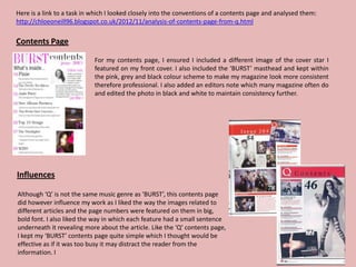Here is a link to a task in which I looked closely into the conventions of a contents page and analysed them:
http://chloeoneill96.blogspot.co.uk/2012/11/analysis-of-contents-page-from-q.html

Contents Page

                            For my contents page, I ensured I included a different image of the cover star I
                            featured on my front cover. I also included the ‘BURST’ masthead and kept within
                            the pink, grey and black colour scheme to make my magazine look more consistent
                            therefore professional. I also added an editors note which many magazine often do
                            and edited the photo in black and white to maintain consistency further.




Influences

Although ‘Q’ is not the same music genre as ‘BURST’, this contents page
did however influence my work as I liked the way the images related to
different articles and the page numbers were featured on them in big,
bold font. I also liked the way in which each feature had a small sentence
underneath it revealing more about the article. Like the ‘Q’ contents page,
I kept my ‘BURST’ contents page quite simple which I thought would be
effective as if it was too busy it may distract the reader from the
information. I
 
