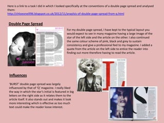 Here is a link to a task I did in which I looked specifically at the conventions of a double page spread and analysed
them:
http://chloeoneill96.blogspot.co.uk/2012/11/anaylsis-of-double-page-spread-from-q.html


 Double Page Spread
                                                 For my double page spread, I have kept to the typical layout you
                                                 would expect to see in many magazine having a large image of the
                                                 star of the left side and the article on the other. I also continued
                                                 the same colour scheme of pink, black and grey to sustain
                                                 consistency and give a professional feel to my magazine. I added a
                                                 quote from the article on the left side to entice the reader into
                                                 finding out more therefore having to read the article.




 Influences

 ‘BURST’ double page spread was largely
 influenced by that of ‘Q’ magazine. I really liked
 the way in which the star’s initial is featured in big
 letters on the right side as it relates them to the
 article itself. It also stands out and makes it look
 more interesting which is effective as too much
 text could make the reader loose interest.
 