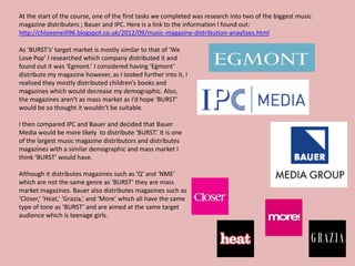 At the start of the course, one of the first tasks we completed was research into two of the biggest music
magazine distributers ; Bauer and IPC. Here is a link to the information I found out:
http://chloeoneill96.blogspot.co.uk/2012/09/music-magazine-distribution-anaylises.html

As ‘BURST’s’ target market is mostly similar to that of ‘We
Love Pop’ I researched which company distributed it and
found out it was ‘Egmont.’ I considered having ‘Egmont’
distribute my magazine however, as I looked further into it, I
realised they mostly distributed children’s books and
magazines which would decrease my demographic. Also,
the magazines aren’t as mass market as I’d hope ‘BURST’
would be so thought it wouldn’t be suitable.

I then compared IPC and Bauer and decided that Bauer
Media would be more likely to distribute ‘BURST.’ It is one
of the largest music magazine distributors and distributes
magazines with a similar demographic and mass market I
think ‘BURST’ would have.

Although it distributes magazines such as ‘Q’ and ‘NME’
which are not the same genre as ‘BURST’ they are mass
market magazines. Bauer also distributes magazines such as
‘Closer,’ ‘Heat,’ ‘Grazia,’ and ‘More’ which all have the same
type of tone as ‘BURST’ and are aimed at the same target
audience which is teenage girls.
 