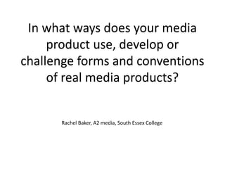 In what ways does your media
product use, develop or
challenge forms and conventions
of real media products?
Rachel Baker, A2 media, South Essex College
 