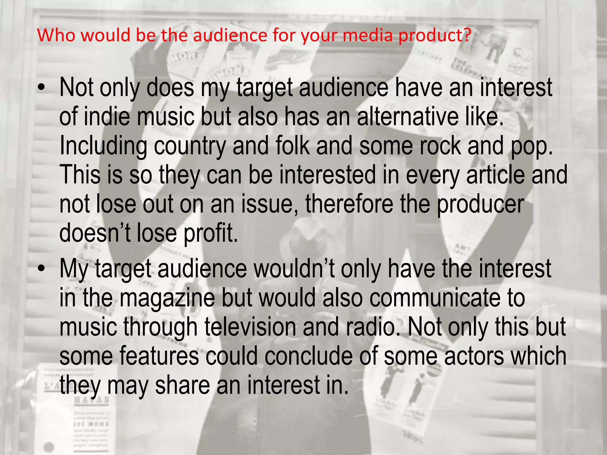 Not only would my target audience be interested within the magazine, they are particularly fond of travelling from place to place seeing their favourite bands. With this, if I had the chance to improve my magazine anymore, I would have placed a competition on one of the pages to give a opportunity to my particular target audience. Who would be the audience for your media product? Not only does my target audience have an interest of indie music but also has an alternative like. Including country and folk and some rock and pop. This is so they can be interested in every article and not lose out on an issue, therefore the producer doesn’t lose profit. My target audience wouldn’t only have the interest in the magazine but would also communicate to music through television and radio. Not only this but some features could conclude of some actors which they may share an interest in. 
