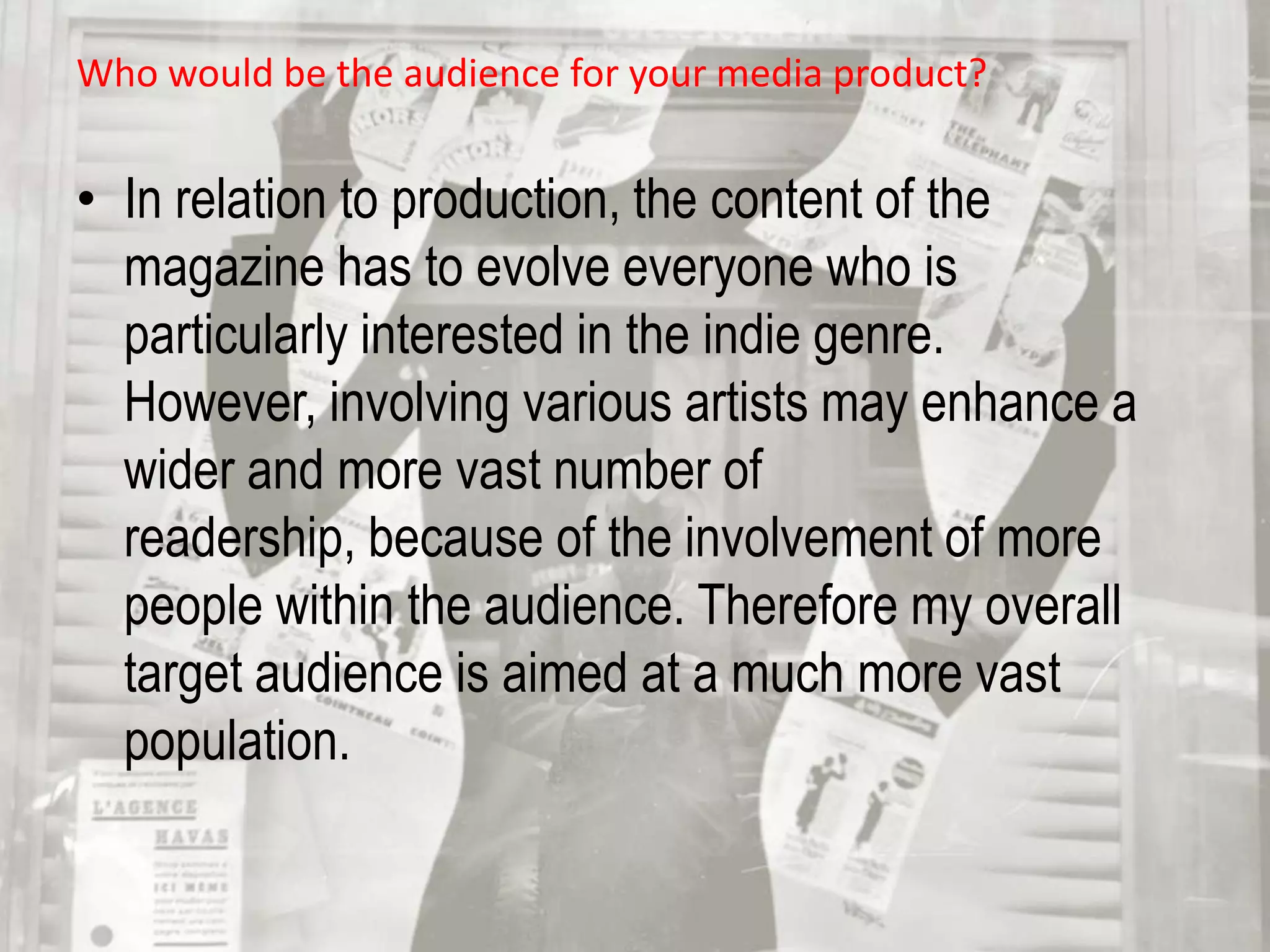 Who would be the audience for your media product? In relation to production, the content of the magazine has to evolve everyone who is particularly interested in the indie genre. However, involving various artists may enhance a wider and more vast number of readership, because of the involvement of more people within the audience. Therefore my overall target audience is aimed at a much more vast population. 
