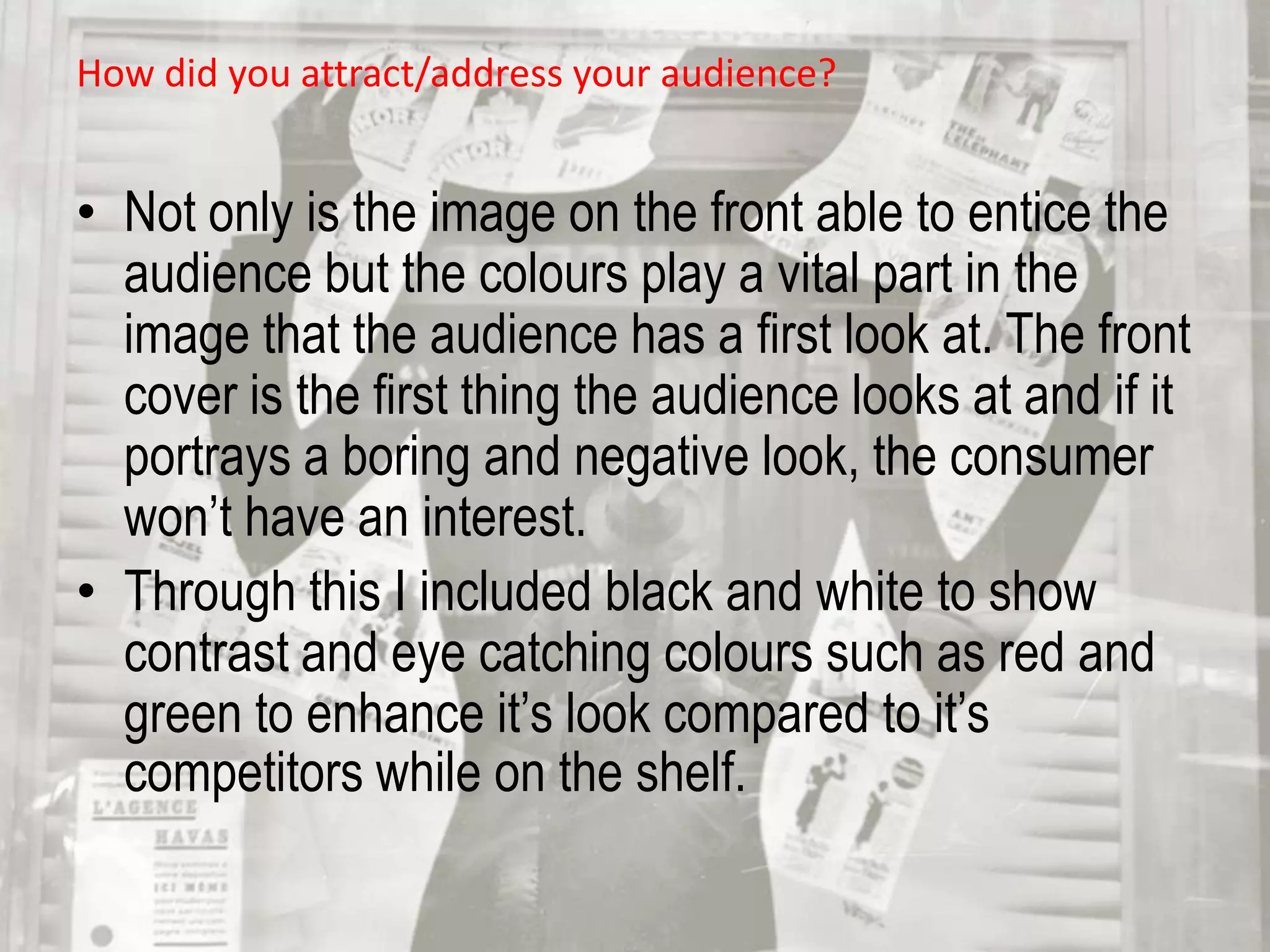 How did you attract/address your audience?Not only is the image on the front able to entice the audience but the colours play a vital part in the image that the audience has a first look at. The front cover is the first thing the audience looks at and if it portrays a boring and negative look, the consumer won’t have an interest. 