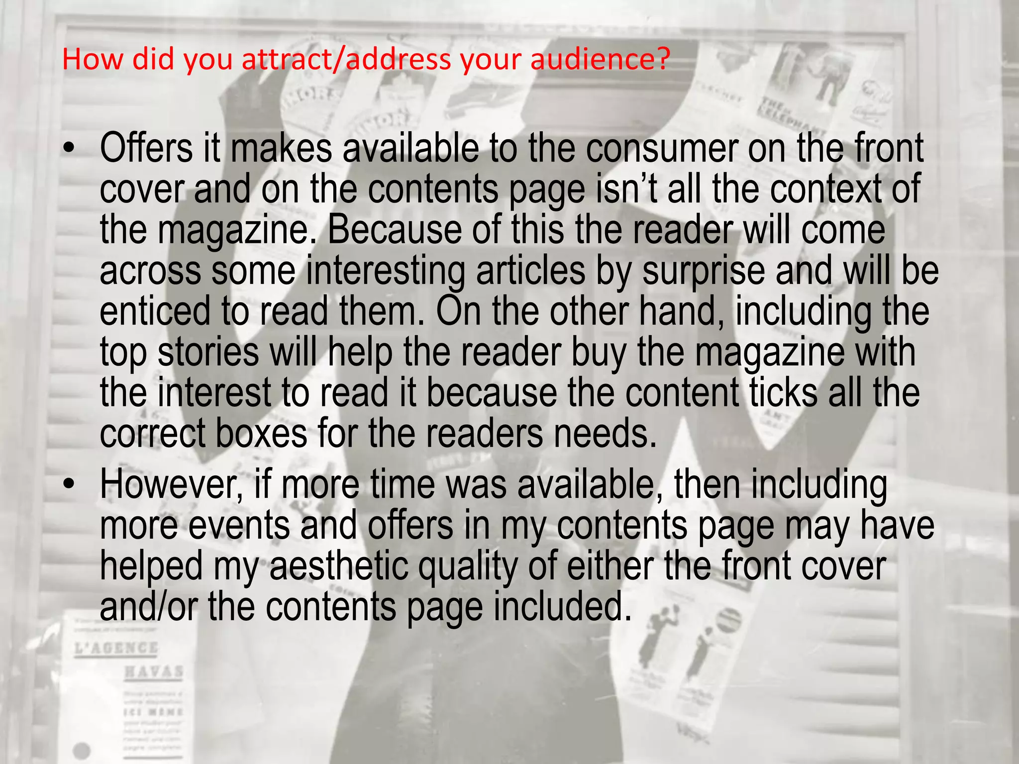 Through this I included black and white to show contrast and eye catching colours such as red and green to enhance it’s look compared to it’s competitors while on the shelf. How did you attract/address your audience?Offers it makes available to the consumer on the front cover and on the contents page isn’t all the context of the magazine. Because of this the reader will come across some interesting articles by surprise and will be enticed to read them. On the other hand, including the top stories will help the reader buy the magazine with the interest to read it because the content ticks all the correct boxes for the readers needs. 