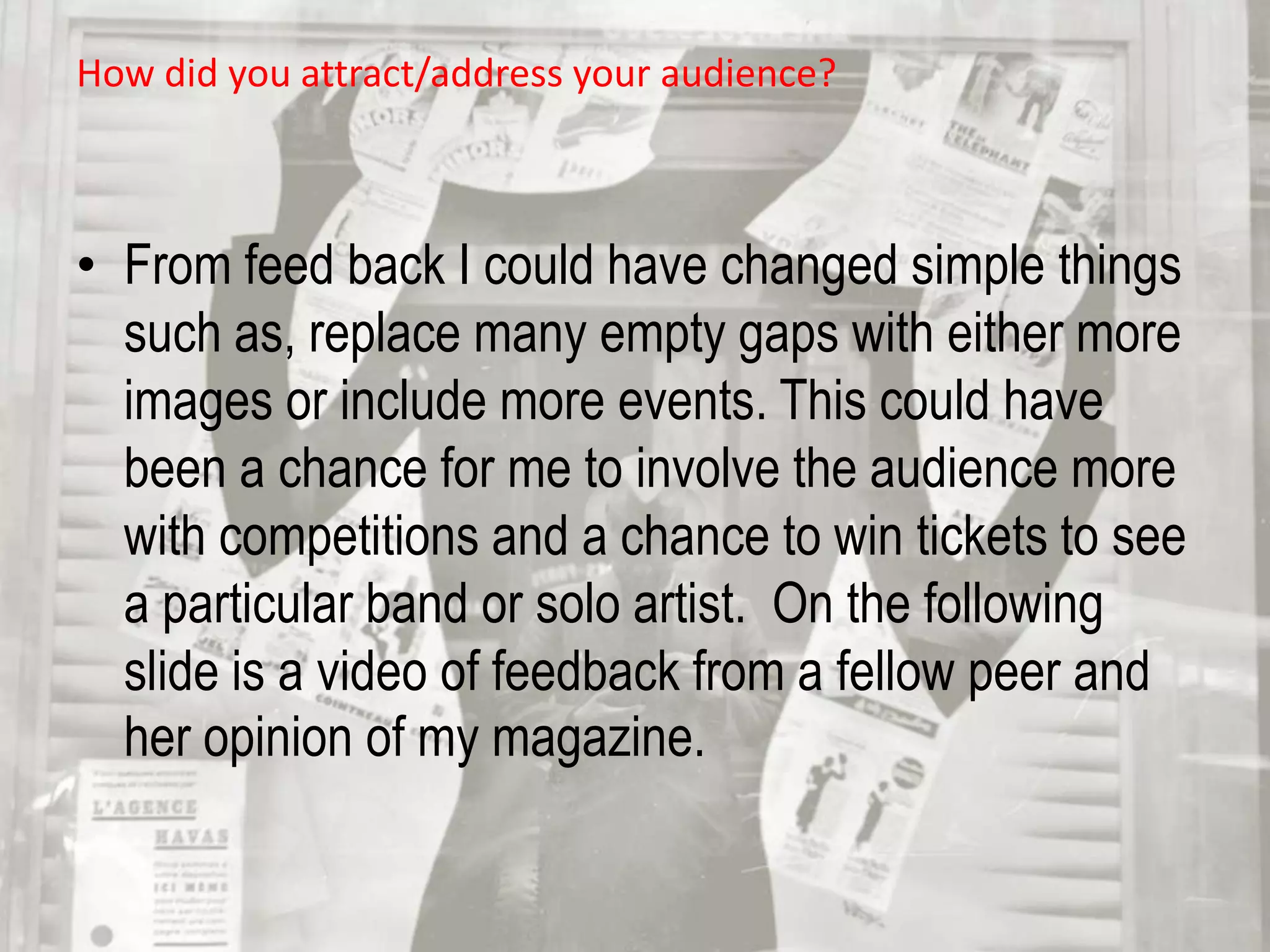 However, if more time was available, then including more events and offers in my contents page may have helped my aesthetic quality of either the front cover and/or the contents page included. From feed back I could have changed simple things such as, replace many empty gaps with either more images or include more events. This could have been a chance for me to involve the audience more with competitions and a chance to win tickets to see a particular band or solo artist.  On the following slide is a video of feedback from a fellow peer and her opinion of my magazine. How did you attract/address your audience?
