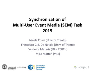 Synchronization of
Multi-User Event Media (SEM) Task
2015
Nicola Conci (Univ. of Trento)
Francesco G.B. De Natale (Univ. of Trento)
Vasileios Mezaris (ITI – CERTH)
Mike Matton (VRT)
 
