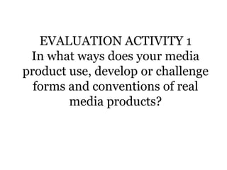 EVALUATION ACTIVITY 1
In what ways does your media
product use, develop or challenge
forms and conventions of real
media products?
 