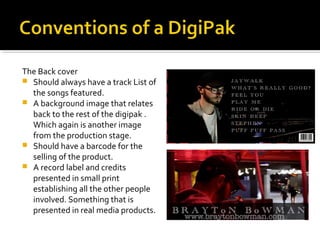 The Back cover
 Should always have a track List of
the songs featured.
 A background image that relates
back to the rest of the digipak .
Which again is another image
from the production stage.
 Should have a barcode for the
selling of the product.
 A record label and credits
presented in small print
establishing all the other people
involved. Something that is
presented in real media products.
 