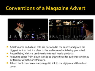  Artist’s name and album title are poisoned in the centre and given the
biggest font so that it is clear to the audience what is being promoted.
 Record label, which is used to relate to real media products.
 Featuring songs from album is used to create hype for audience who may
be familiar with the artist’s work.
 Album front cover create a synergistic link to the digipak and the album
cover.
 