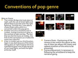  Camera Shots : Positioning of the
camera is key within this genre as the
use of close ups allows the cheery and
upbeat emotions of the artist to be
presented.
 Camera Movement: Is necessary in
following the artist/band to keep the
narrative going.
Mise-en-Scene:
 The London Bridge shot took place at
night, with the use of street lights and
phone flash to give the actor the right
lightning. Through this, I was able to
create bright scene which is a
convention within the pop genre.
 Another one of our locations was in
London, outside a house as it gave us
the contrast of light and day. The fact
that we shot the scene at midday, this
links to the convections as it makes the
scene very colourful.
 A bar in London was our third location.
Again it was dark because of the shoot
taking place at night however the busy
road behind gave a lot of light because
of cars head lights, and also the lights
at the bar itself.
 