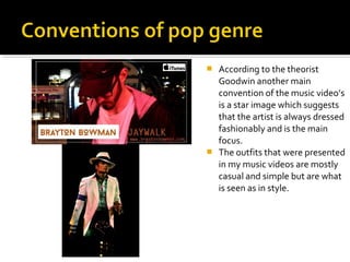  According to the theorist
Goodwin another main
convention of the music video’s
is a star image which suggests
that the artist is always dressed
fashionably and is the main
focus.
 The outfits that were presented
in my music videos are mostly
casual and simple but are what
is seen as in style.
 
