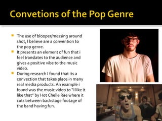  The use of blooper/messing around
shot, I believe are a convention to
the pop genre.
 It presents an element of fun that i
feel translates to the audience and
gives a positive vibe to the music
video.
 During research I found that its a
convection that takes place in many
real media products. An example i
found was the music video to “I like it
like that” by Hot Chelle Rae where it
cuts between backstage footage of
the band having fun.
 