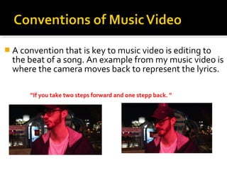  A convention that is key to music video is editing to
the beat of a song. An example from my music video is
where the camera moves back to represent the lyrics.
“If you take two steps forward and one stepp back. ”
 