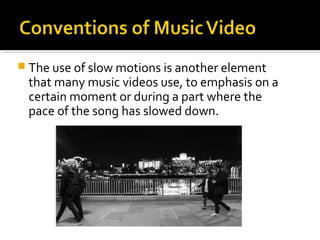  The use of slow motions is another element
that many music videos use, to emphasis on a
certain moment or during a part where the
pace of the song has slowed down.
 