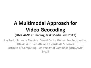 A Multimodal Approach for
           Video Geocoding
        (UNICAMP at Placing Task MediaEval 2012)
Lin Tzy Li. Jurandy Almeida. Daniel Carlos Guimarães Pedronette.
            Otávio A. B. Penatti. and Ricardo da S. Torres
   Institute of Computing - University of Campinas (UNICAMP)
                                 Brazil
 