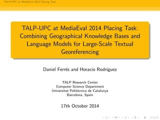 TALP-UPC at MediaEval 2014 Placing Task
TALP-UPC at MediaEval 2014 Placing Task:
Combining Geographical Knowledge Bases and
Language Models for Large-Scale Textual
Georeferencing
Daniel Ferr´es and Horacio Rodr´ıguez
TALP Research Center
Computer Science Department
Universitat Polit`ecnica de Catalunya
Barcelona, Spain
17th October 2014
 