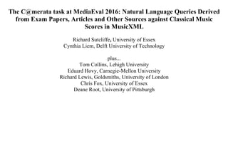 The C@merata task at MediaEval 2016: Natural Language Queries Derived
from Exam Papers, Articles and Other Sources against Classical Music
Scores in MusicXML
Richard Sutcliffe, University of Essex
Cynthia Liem, Delft University of Technology
plus...
Tom Collins, Lehigh University
Eduard Hovy, Carnegie-Mellon University
Richard Lewis, Goldsmiths, University of London
Chris Fox, University of Essex
Deane Root, University of Pittsburgh
 