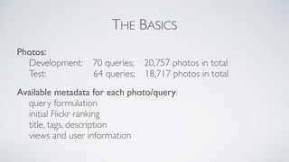 THE BASICS
Photos:
Development: 70 queries; 20,757 photos in total
Test: 64 queries; 18,717 photos in total
Available metadata for each photo/query:
query formulation
initial Flickr ranking
title, tags, description
views and user information
 