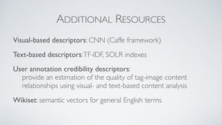ADDITIONAL RESOURCES
Visual-based descriptors: CNN (Caffe framework)
Text-based descriptors:TF-IDF, SOLR indexes
User annotation credibility descriptors:  
provide an estimation of the quality of tag-image content
relationships using visual- and text-based content analysis
Wikiset: semantic vectors for general English terms
 