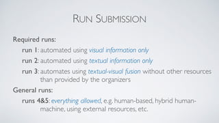 RUN SUBMISSION
Required runs:
run 1: automated using visual information only
run 2: automated using textual information only
run 3: automates using textual-visual fusion without other resources
than provided by the organizers
General runs:
runs 4&5: everything allowed, e.g. human-based, hybrid human-
machine, using external resources, etc.
 
