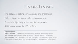 LESSONS LEARNED
The dataset is getting very complex and challenging
Different queries favour different approaches
Potential subjectivity in the annotation process
Still low resources for CC on Flickr
Acknowledgments
WWTF Project ICT12-010: Maia Zaharieva,Vienna University ofTechnology,Austria.
Task auxiliaries:Adrian Popescu, CEA LIST, France & Bogdan Boteanu, UPB, Romania.
Task supporters: Gabi Constantin, Lukas Diem, Ivan Eggel, Laura Fluerătoru, Ciprian Ionașcu,
Corina Macovei, Cătălin Mitrea, Irina Emilia Nicolae, Mihai Gabriel Petrescu,Andrei Purică.
 
