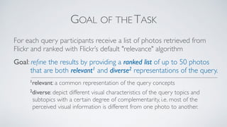 GOAL OF THE TASK
For each query participants receive a list of photos retrieved from
Flickr and ranked with Flickr’s default "relevance" algorithm
Goal: reﬁne the results by providing a ranked list of up to 50 photos
that are both relevant1 and diverse2 representations of the query.
1relevant: a common representation of the query concepts
2diverse: depict different visual characteristics of the query topics and
subtopics with a certain degree of complementarity, i.e. most of the
perceived visual information is different from one photo to another.
 