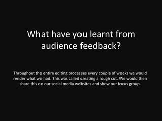 What have you learnt from
audience feedback?
Throughout the entire editing processes every couple of weeks we would
render what we had. This was called creating a rough cut. We would then
share this on our social media websites and show our focus group.
 