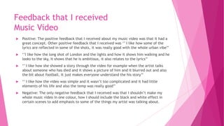 Feedback that I received
Music Video
 Positive: The positive feedback that I received about my music video was that it had a
great concept. Other positive feedback that I received was ‘’ I like how some of the
lyrics are reflected in some of the shots, it was really good with the whole urban vibe’’
 ‘’I like how the long shot of London and the lights and how it shows him walking and he
looks to the sky, it shows that he is ambitious, it also relates to the lyrics’’
 ‘’ I like how she showed a story through the video for example when the artist talks
about someone who has died and it shows a picture of him and it blurred out and also
the bit about football, It just makes everyone understand the his story’’
 ‘’ I like how the video was simple and it wasn’t too complicated and it had little
elements of his life and also the temp was really good’’
 Negative: The only negative feedback that I received was that I shouldn’t make my
whole music video in one colour, how I should include the black and white effect in
certain scenes to add emphasis to some of the things my artist was talking about.
 