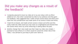 Did you make any changes as a result of
the feedback?
 I originally planned to have my video all in my one colour with no effect
added on to it. But when I presented my idea to my audience and they gave
me feedback, they suggested that I make certain scenes black and white and I
took that into consideration and made some of my scenes in black and white.
 I took this on board, and made certain scenes in black and white and this
really made the video stand out even more as it highlighted and showed that
the scenes which were my artist reflecting or talking about the past.
 Another change that I also made was that I kept my video very simple, I
planned to have effects in it which would of ruined the whole vibe of the
video, I was advised to just keep it plain and I done so.
 