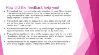 How did the feedback help you?
 The feedback that I received had a major impact on my work. This is because
I took everything that everyone said to me on board and worked on it. Me
using their feedback, I saw the difference it made on my work and the way it
added emphasis to the relevant scenes.
 The feedback also helped me because it let other people see my vision and
give me there input in what they thought could be improved and what they
thought wasn’t good enough.
 With everyone's feedback and advice, my vision changed and got better. It
helped me develop a much more better concept for my music video.
 They audience also liked my ideas on the magazine advert and the rest of the
cd packaging. Although they are just as important as the front cover, I wanted
to make sure that the front cover stood out the most.
 Feedback that I got for my magazine advert was that, I should try looking at
other artists magazine advert, artists outside of the genre of my artist.
 