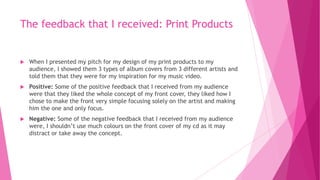 The feedback that I received: Print Products
 When I presented my pitch for my design of my print products to my
audience, I showed them 3 types of album covers from 3 different artists and
told them that they were for my inspiration for my music video.
 Positive: Some of the positive feedback that I received from my audience
were that they liked the whole concept of my front cover, they liked how I
chose to make the front very simple focusing solely on the artist and making
him the one and only focus.
 Negative: Some of the negative feedback that I received from my audience
were, I shouldn’t use much colours on the front cover of my cd as it may
distract or take away the concept.
 