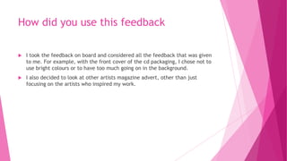 How did you use this feedback
 I took the feedback on board and considered all the feedback that was given
to me. For example, with the front cover of the cd packaging, I chose not to
use bright colours or to have too much going on in the background.
 I also decided to look at other artists magazine advert, other than just
focusing on the artists who inspired my work.
 