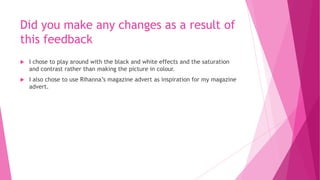 Did you make any changes as a result of
this feedback
 I chose to play around with the black and white effects and the saturation
and contrast rather than making the picture in colour.
 I also chose to use Rihanna’s magazine advert as inspiration for my magazine
advert.
 